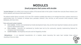 MODULES
Small programs that comes with Ansible
"Ansible Modules" are written to be resource models of the desired state of the system. Ansible then executes these modules (over
SSH by default), and removes them when finished.
The default module library (currently v2.2.1) has 770+ modules available that allows us to manage from basic systems resources to
sophisticated ones. For example, to manage users, packages, network*, files, services, as well provision cloud instances, create
databases, and many more.
Core, extra and custom modules
● Core modules - Written and maintained by Ansible development team, they are the most important modules and are used for
common administration tasks.
● Extra modules - Generally not maintained by Ansible team but by the community, typically implementing features for
managing newer technologies.
● Custom modules - Developed by end users and not shipped by Ansible.
Idempotence - Is an important characteristic of a module, allows executing the same task multiple times without
resulting in the error state.
 