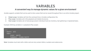 VARIABLES
A convenient way to manage dynamic values for a given environment
Ansible supports variable that can be used to store values that can be reused throughout files in an entire Ansible project.
● Global scope: Variables set from the command line or Ansible configuration file.
● Play scope: Variables set in the playbook and related structures.
● Host scope: Variables set on host groups and/or individual hosts by inventory, fact gathering or registered tasks.
Example: Defining variables in a playbook (Play scope):
---
- hosts: all
vars:
user: smith
homedir: /home/smith
Note: Variables must start with a letter and can only contain letters, numbers and underscores.
 