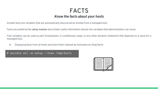 FACTS
Know the facts about your hosts
Ansible facts are variables that are automatically discovered by Ansible from a managed host.
Facts are pulled by the setup module and contain useful information stored into variables that administrators can reuse.
Fact variables can be used as part of playbooks, in conditionals, loops, or any other dynamic statement that depends on a value for a
managed host.
● Displaying facts from all hosts and store them indexed by hostname at /tmp/facts:
# ansible all -m setup --tree /tmp/facts
 