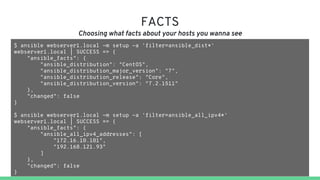 FACTS
Choosing what facts about your hosts you wanna see
$ ansible webserver1.local -m setup -a 'filter=ansible_dist*'
webserver1.local | SUCCESS => {
"ansible_facts": {
"ansible_distribution": "CentOS",
"ansible_distribution_major_version": "7",
"ansible_distribution_release": "Core",
"ansible_distribution_version": "7.2.1511"
},
"changed": false
}
$ ansible webserver1.local -m setup -a 'filter=ansible_all_ipv4*'
webserver1.local | SUCCESS => {
"ansible_facts": {
"ansible_all_ipv4_addresses": [
"172.16.10.101",
"192.168.121.93"
]
},
"changed": false
}
 