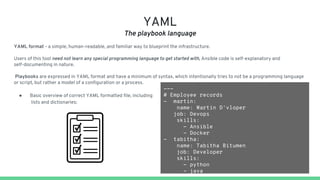 YAML
The playbook language
YAML format - a simple, human-readable, and familiar way to blueprint the infrastructure.
Users of this tool need not learn any special programming language to get started with, Ansible code is self-explanatory and
self-documenting in nature.
Playbooks are expressed in YAML format and have a minimum of syntax, which intentionally tries to not be a programming language
or script, but rather a model of a configuration or a process.
● Basic overview of correct YAML formatted file, including
lists and dictionaries:
---
# Employee records
- martin:
name: Martin D'vloper
job: Devops
skills:
- Ansible
- Docker
- tabitha:
name: Tabitha Bitumen
job: Developer
skills:
- python
- java
 