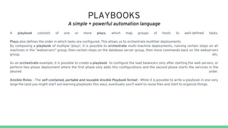 PLAYBOOKS
A simple + powerful automation language
A playbook consists of one or more plays, which map groups of hosts to well-defined tasks.
Plays also defines the order in which tasks are configured. This allows us to orchestrate multitier deployments.
By composing a playbook of multiple ‘plays’, it is possible to orchestrate multi-machine deployments, running certain steps on all
machines in the "webservers" group, then certain steps on the database server group, then more commands back on the webservers
group, etc.
As an orchestrate example, it is possible to create a playbook to configure the load balancers only after starting the web servers, or
perform two-phase deployment where the first phase only adds this configurations and the second phase starts the services in the
desired order.
Ansible Roles - The self-contained, portable and reusable Ansible Playbook format - While it is possible to write a playbook in one very
large file (and you might start out learning playbooks this way), eventually you’ll want to reuse files and start to organize things.
 