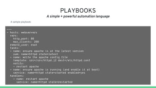 PLAYBOOKS
A simple + powerful automation language
---
- hosts: webservers
vars:
http_port: 80
max_clients: 200
remote_user: root
tasks:
- name: ensure apache is at the latest version
yum: name=httpd state=latest
- name: write the apache config file
template: src=/srv/httpd.j2 dest=/etc/httpd.conf
notify:
- restart apache
- name: ensure apache is running (and enable it at boot)
service: name=httpd state=started enabled=yes
handlers:
- name: restart apache
service: name=httpd state=restarted
A sample playbook:
 