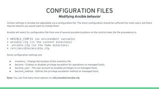 CONFIGURATION FILES
Modifying Ansible behavior
Certain settings in Ansible are adjustable via a configuration file. The stock configuration should be sufficient for most users, but there
may be reasons you would want to change them.
Ansible will select its configuration file from one of several possible locations on the control node, the file precedence is:
* ANSIBLE_CONFIG (an environment variable)
* ansible.cfg (in the current directory)
* .ansible.cfg (in the home directory)
* /etc/ansible/ansible.cfg
Some configuration settings are:
● inventory - Change the location of the inventory file
● become - Enables or disables privilege escalation for operations on managed hosts.
● become_user - The user account to escalate privileges to on managed hosts.
● become_method - Defines the privilege escalation method on managed hosts
Note: You can find many more options on /etc/ansible/ansible.cfg
 