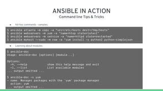 ANSIBLE IN ACTION
Command line Tips & Tricks
$ ansible atlanta -m copy -a "src=/etc/hosts dest=/tmp/hosts"
$ ansible webservers -m yum -a "name=htop state=latest"
$ ansible webservers -m service -a "name=httpd state=restarted"
$ ansible myhost --sudo -m raw -a "yum install -y python2 python-simplejson
● Learning about modules:
● Ad-hoc commands - samples:
$ ansible-doc
Usage: ansible-doc [options] [module...]
Options:
-h, --help show this help message and exit
-l, --list List available modules
... output omitted ...
$ ansible-doc -s yum
- name: Manages packages with the `yum' package manager
action: yum
... output omitted ...
 