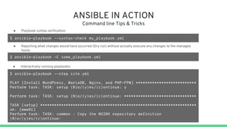 ANSIBLE IN ACTION
Command line Tips & Tricks
$ ansible-playbook --syntax-check my_playbook.yml
● Playbook syntax verification:
$ ansible-playbook --step site.yml
PLAY [Install WordPress, MariaDB, Nginx, and PHP-FPM] **************************
Perform task: TASK: setup (N)o/(y)es/(c)ontinue: y
Perform task: TASK: setup (N)o/(y)es/(c)ontinue: *******************************
TASK [setup] *******************************************************************
ok: [www01]
Perform task: TASK: common : Copy the NGINX repository definition
(N)o/(y)es/(c)ontinue:
● Reporting what changes would have occurred (Dry run) without actually execute any changes to the managed
hosts:
$ ansible-playbook -C some_playbook.yml
● Interactively running playbooks:
 