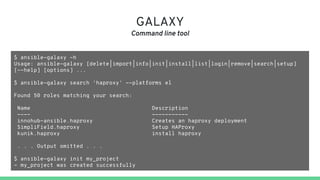GALAXY
Command line tool
$ ansible-galaxy -h
Usage: ansible-galaxy [delete|import|info|init|install|list|login|remove|search|setup]
[--help] [options] ...
$ ansible-galaxy search 'haproxy' --platforms el
Found 50 roles matching your search:
Name Description
---- -----------
innohub-ansible.haproxy Creates an haproxy deployment
SimpliField.haproxy Setup HAProxy
kunik.haproxy install haproxy
. . . Output omitted . . .
$ ansible-galaxy init my_project
- my_project was created successfully
 