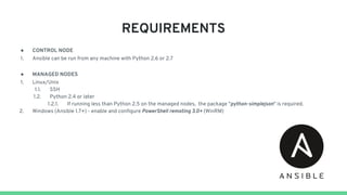REQUIREMENTS
● CONTROL NODE
1. Ansible can be run from any machine with Python 2.6 or 2.7
● MANAGED NODES
1. Linux/Unix
1.1. SSH
1.2. Python 2.4 or later
1.2.1. ​If running less than Python 2.5 on the managed nodes, the package "python-simplejson" is required.
2. Windows (Ansible 1.7+) - enable and configure PowerShell remoting 3.0+ (WinRM)
 