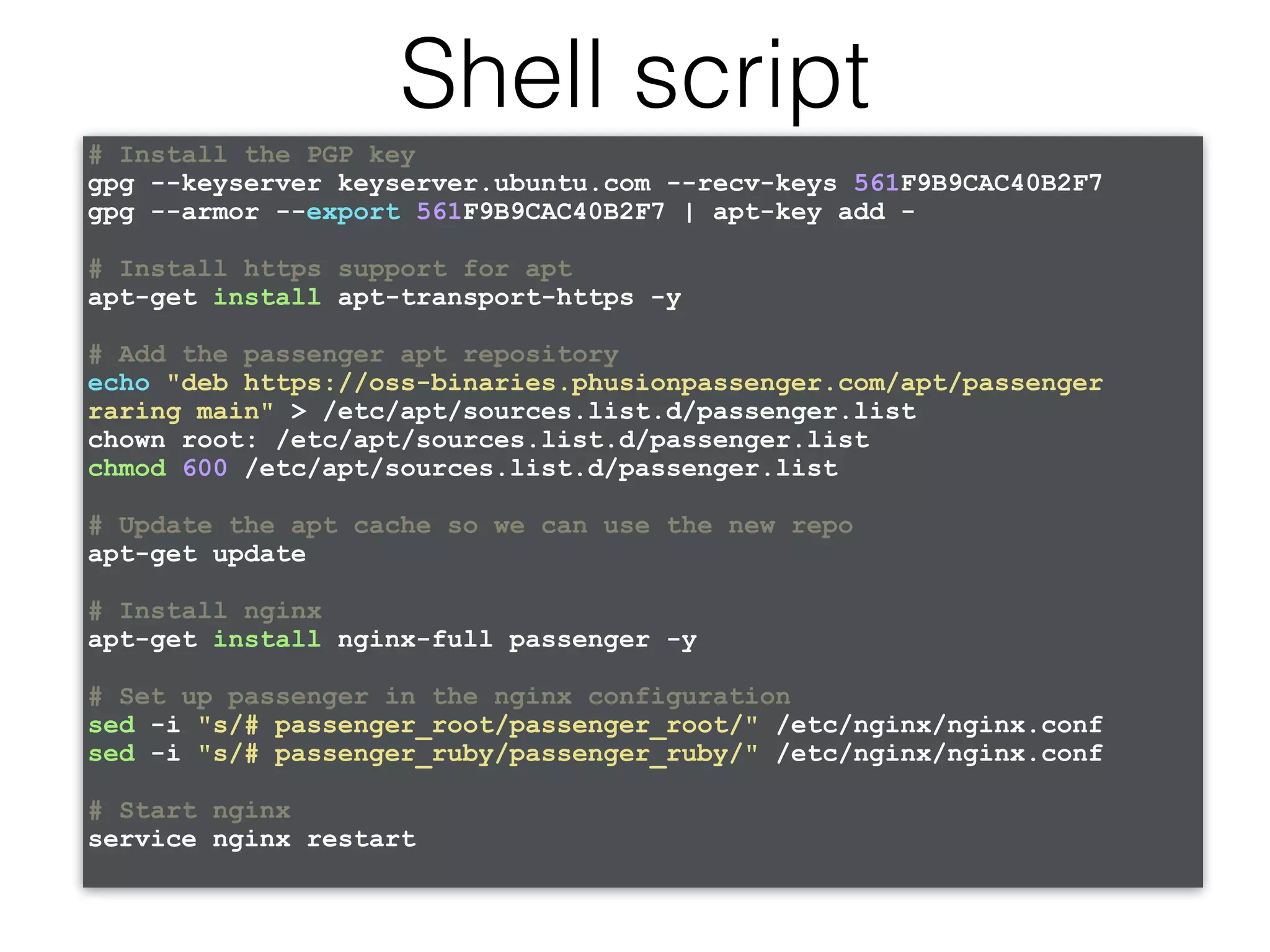 # Install the PGP key gpg --keyserver keyserver.ubuntu.com --recv-keys 561F9B9CAC40B2F7 gpg --armor --export 561F9B9CAC40B2F7 | apt-key add - # Install https support for apt apt-get install apt-transport-https -y # Add the passenger apt repository echo "deb https://oss-binaries.phusionpassenger.com/apt/passenger raring main" > /etc/apt/sources.list.d/passenger.list chown root: /etc/apt/sources.list.d/passenger.list chmod 600 /etc/apt/sources.list.d/passenger.list # Update the apt cache so we can use the new repo apt-get update # Install nginx apt-get install nginx-full passenger -y # Set up passenger in the nginx configuration sed -i "s/# passenger_root/passenger_root/" /etc/nginx/nginx.conf sed -i "s/# passenger_ruby/passenger_ruby/" /etc/nginx/nginx.conf # Start nginx service nginx restart Shell script 