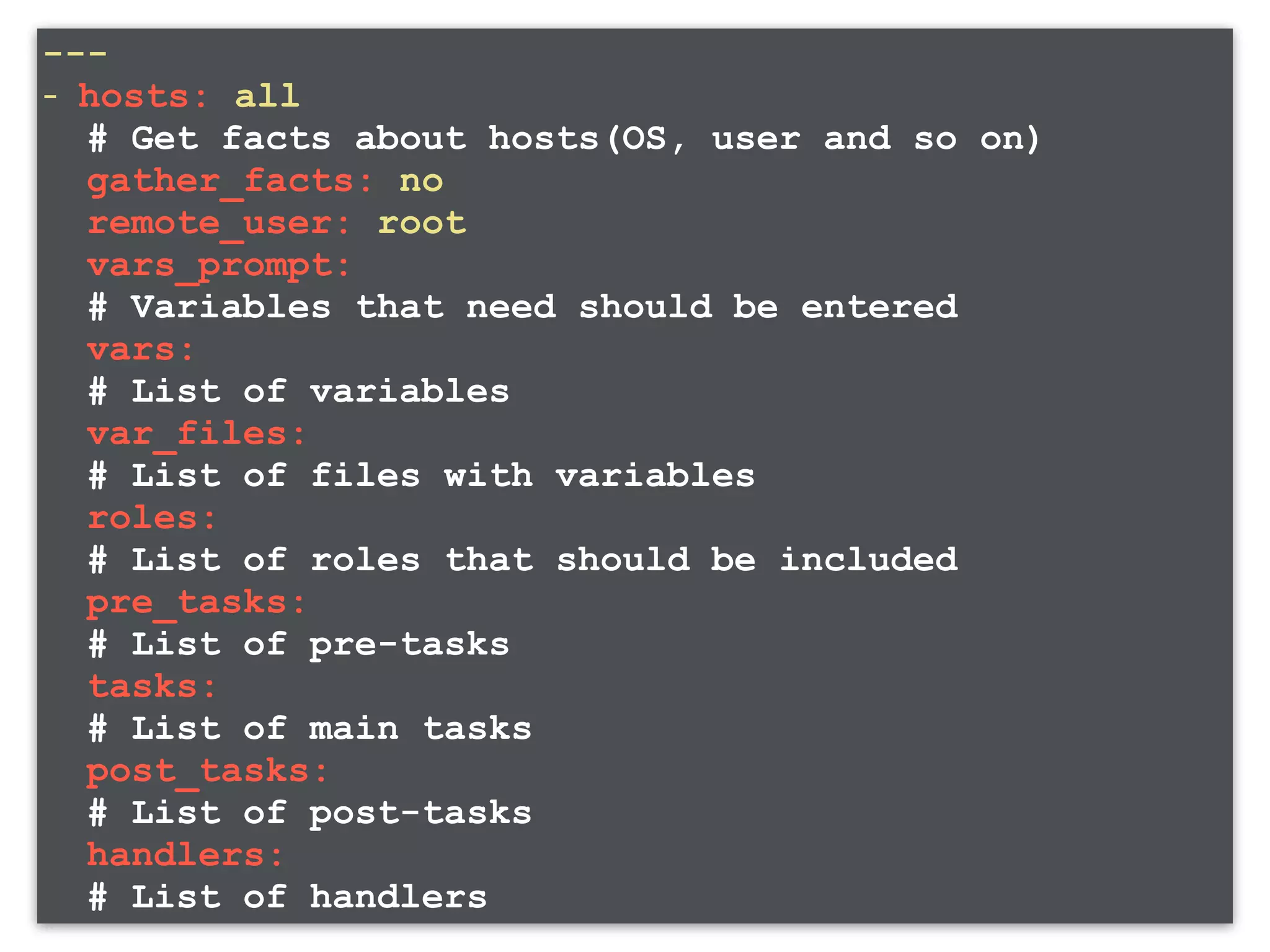--- - hosts: all # Get facts about hosts(OS, user and so on) gather_facts: no remote_user: root vars_prompt: # Variables that need should be entered vars: # List of variables var_files: # List of files with variables roles: # List of roles that should be included pre_tasks: # List of pre-tasks tasks: # List of main tasks post_tasks: # List of post-tasks handlers: # List of handlers 