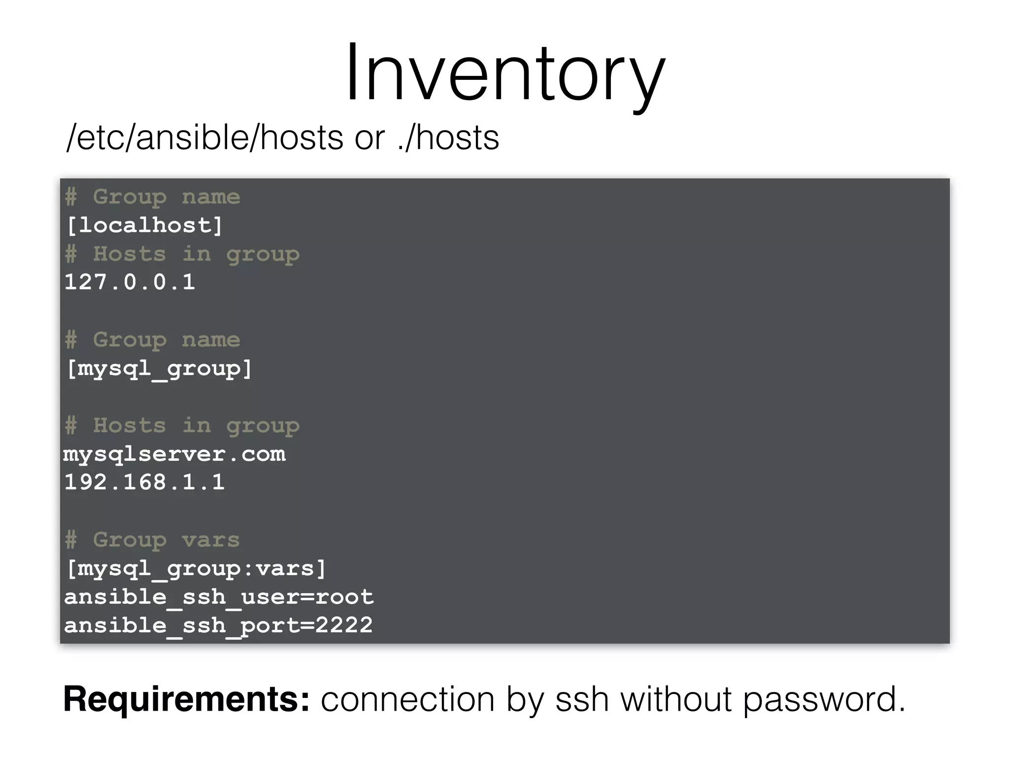 Inventory # Group name [localhost] # Hosts in group 127.0.0.1 # Group name [mysql_group] # Hosts in group mysqlserver.com 192.168.1.1 # Group vars [mysql_group:vars] ansible_ssh_user=root ansible_ssh_port=2222 /etc/ansible/hosts or ./hosts Requirements: connection by ssh without password. 