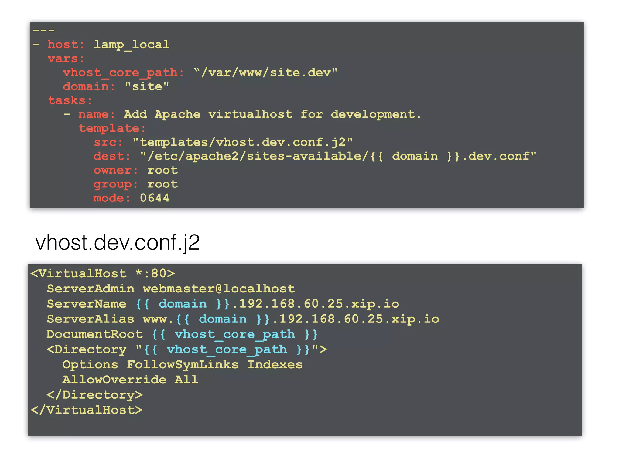 --- - host: lamp_local vars: vhost_core_path: “/var/www/site.dev" domain: "site" tasks: - name: Add Apache virtualhost for development. template: src: "templates/vhost.dev.conf.j2" dest: "/etc/apache2/sites-available/{{ domain }}.dev.conf" owner: root group: root mode: 0644 vhost.dev.conf.j2 <VirtualHost *:80> ServerAdmin webmaster@localhost ServerName {{ domain }}.192.168.60.25.xip.io ServerAlias www.{{ domain }}.192.168.60.25.xip.io DocumentRoot {{ vhost_core_path }} <Directory "{{ vhost_core_path }}"> Options FollowSymLinks Indexes AllowOverride All </Directory> </VirtualHost> 