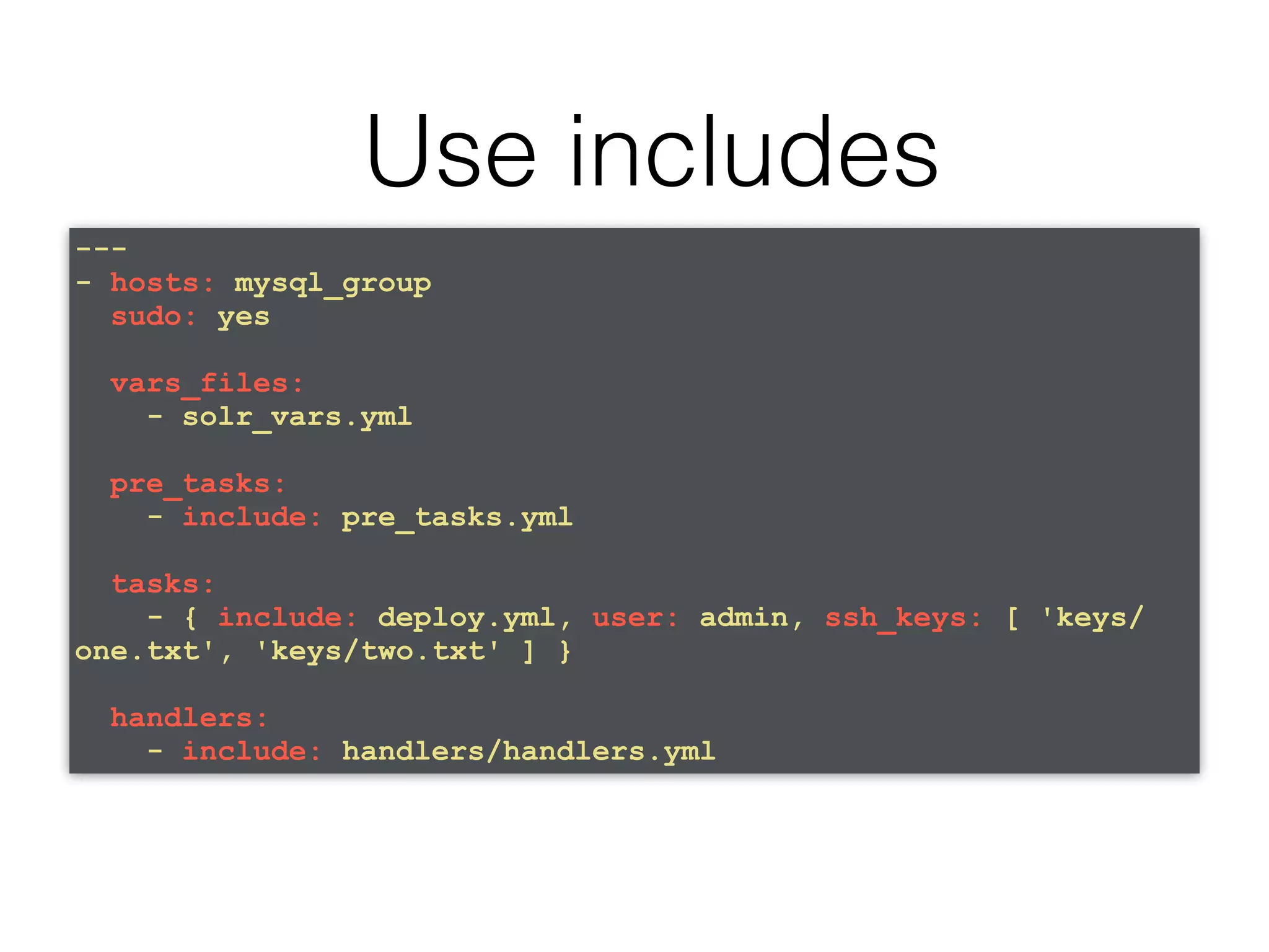 Use includes --- - hosts: mysql_group sudo: yes vars_files: - solr_vars.yml pre_tasks: - include: pre_tasks.yml tasks: - { include: deploy.yml, user: admin, ssh_keys: [ 'keys/ one.txt', 'keys/two.txt' ] } handlers: - include: handlers/handlers.yml 