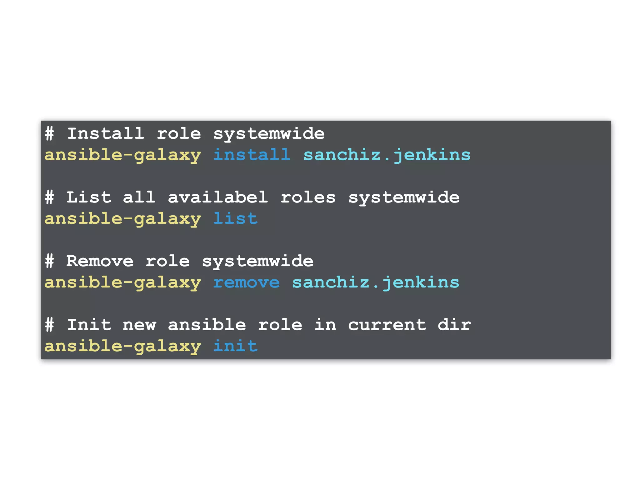 # Install role systemwide ansible-galaxy install sanchiz.jenkins # List all availabel roles systemwide ansible-galaxy list # Remove role systemwide ansible-galaxy remove sanchiz.jenkins # Init new ansible role in current dir ansible-galaxy init 