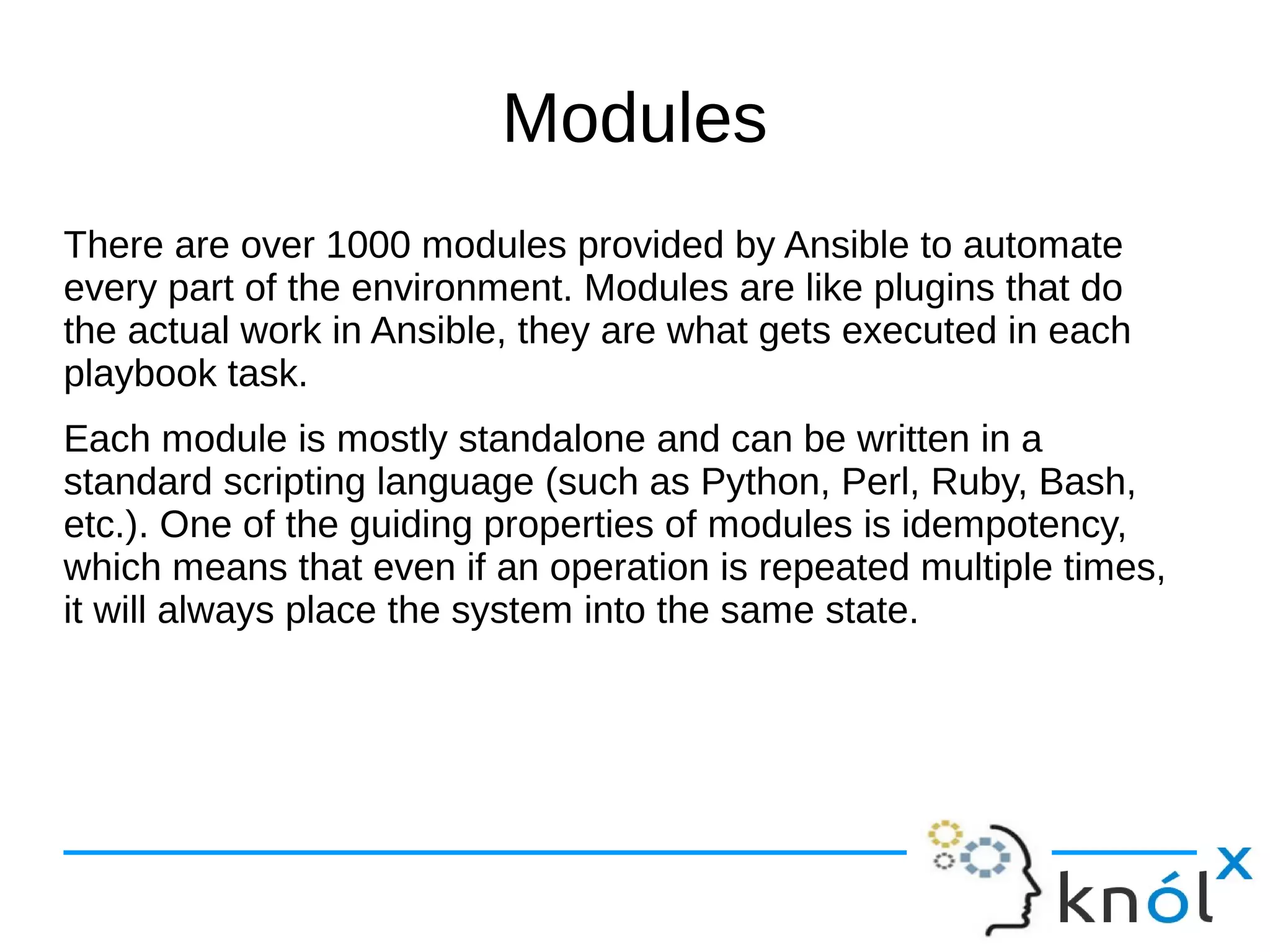 Modules
There are over 1000 modules provided by Ansible to automate
every part of the environment. Modules are like plugins that do
the actual work in Ansible, they are what gets executed in each
playbook task.
Each module is mostly standalone and can be written in a
standard scripting language (such as Python, Perl, Ruby, Bash,
etc.). One of the guiding properties of modules is idempotency,
which means that even if an operation is repeated multiple times,
it will always place the system into the same state.
 
