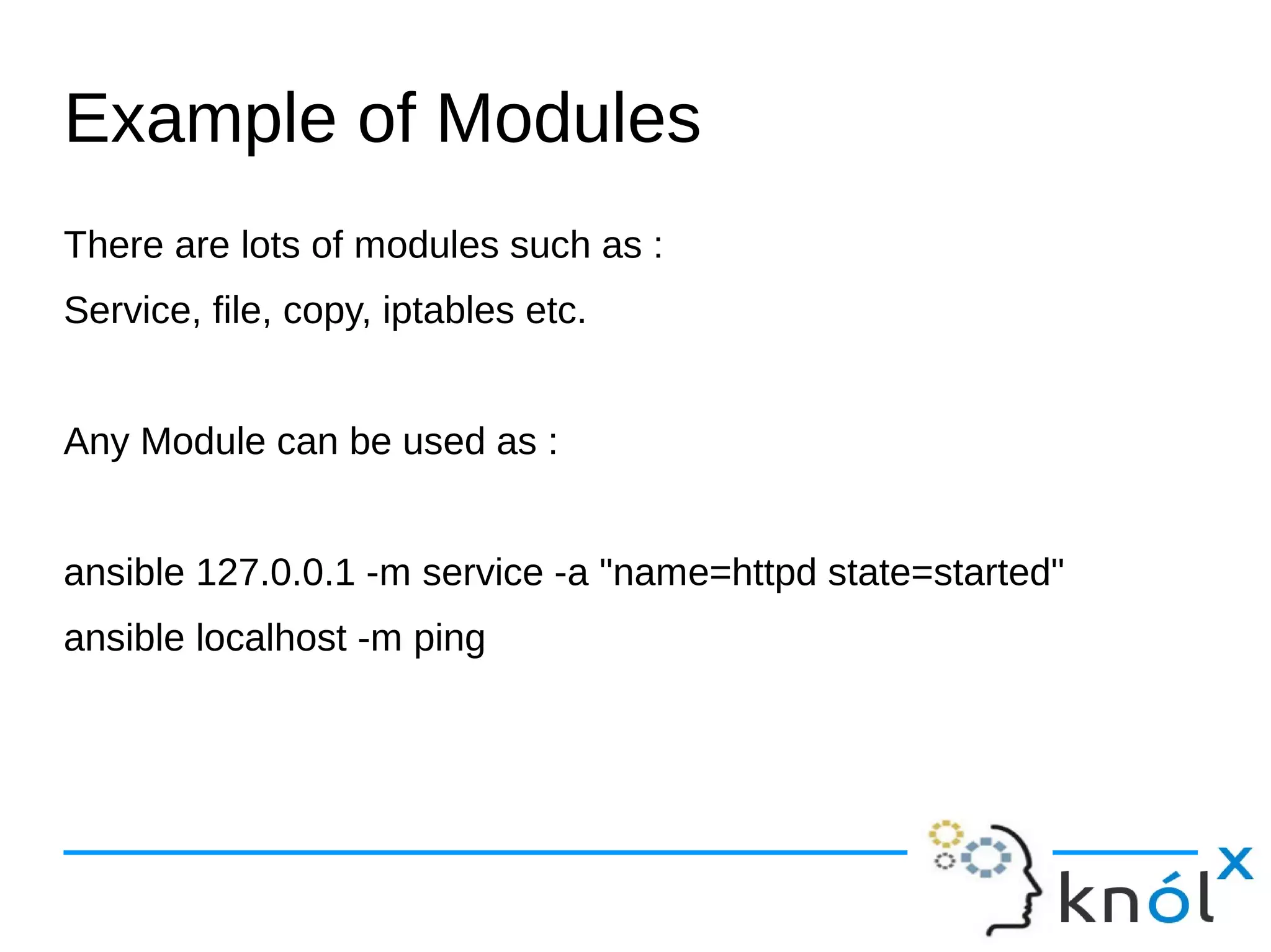 Example of Modules
There are lots of modules such as :
Service, file, copy, iptables etc.
Any Module can be used as :
ansible 127.0.0.1 -m service -a "name=httpd state=started"
ansible localhost -m ping
 