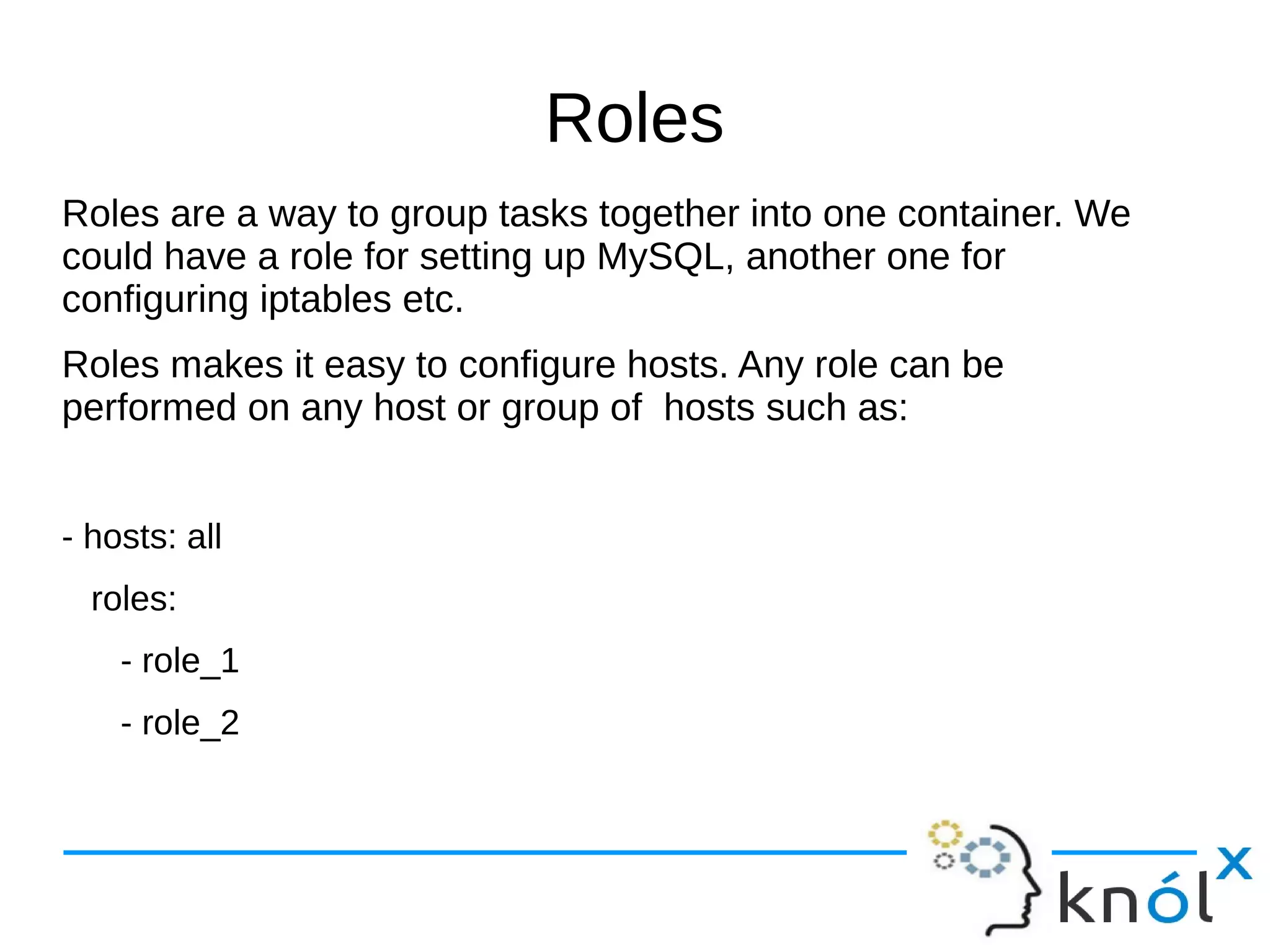 Roles
Roles are a way to group tasks together into one container. We
could have a role for setting up MySQL, another one for
configuring iptables etc.
Roles makes it easy to configure hosts. Any role can be
performed on any host or group of hosts such as:
- hosts: all
roles:
- role_1
- role_2
 