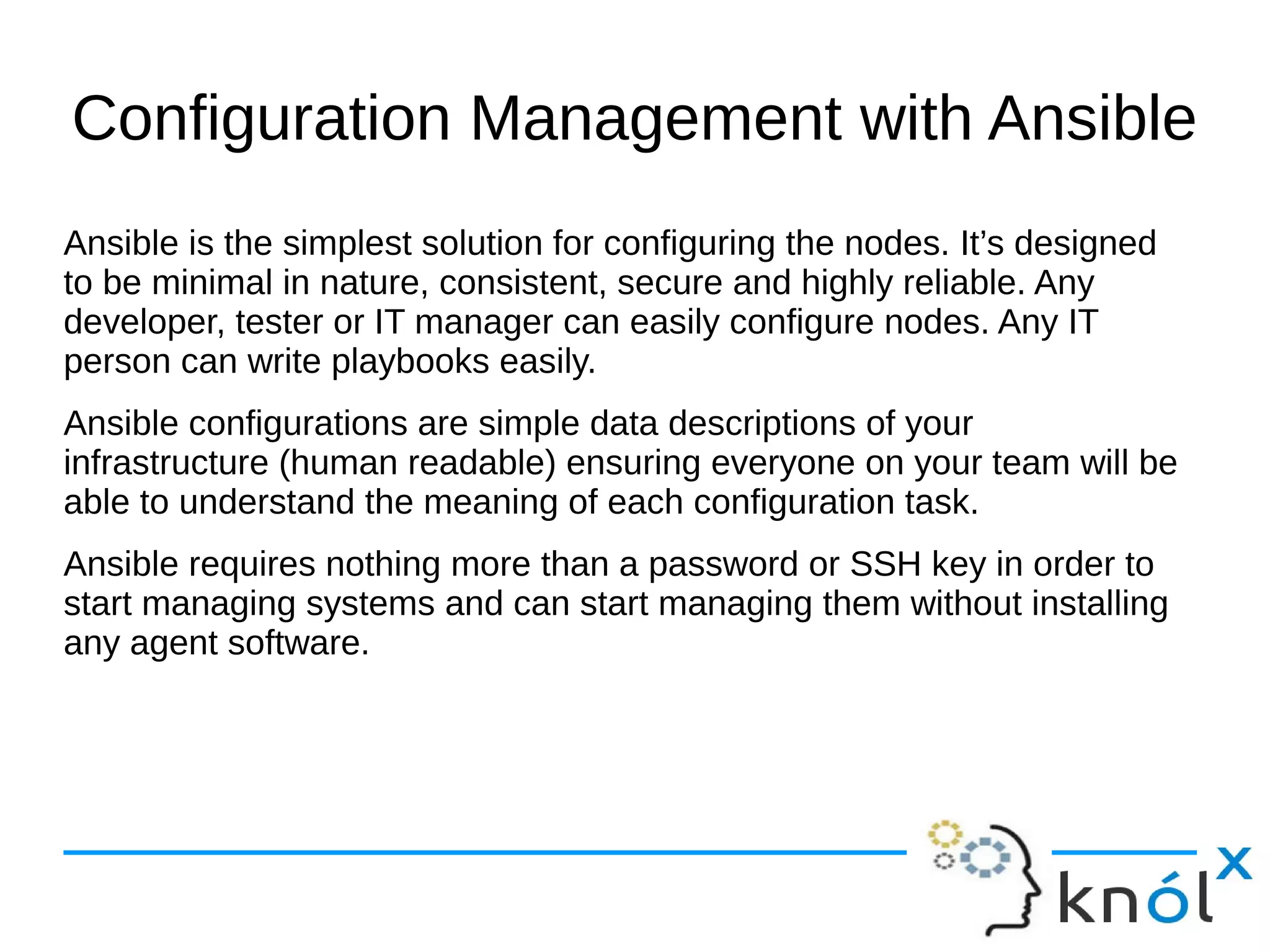 Configuration Management with Ansible
Ansible is the simplest solution for configuring the nodes. It’s designed
to be minimal in nature, consistent, secure and highly reliable. Any
developer, tester or IT manager can easily configure nodes. Any IT
person can write playbooks easily.
Ansible configurations are simple data descriptions of your
infrastructure (human readable) ensuring everyone on your team will be
able to understand the meaning of each configuration task.
Ansible requires nothing more than a password or SSH key in order to
start managing systems and can start managing them without installing
any agent software.
 