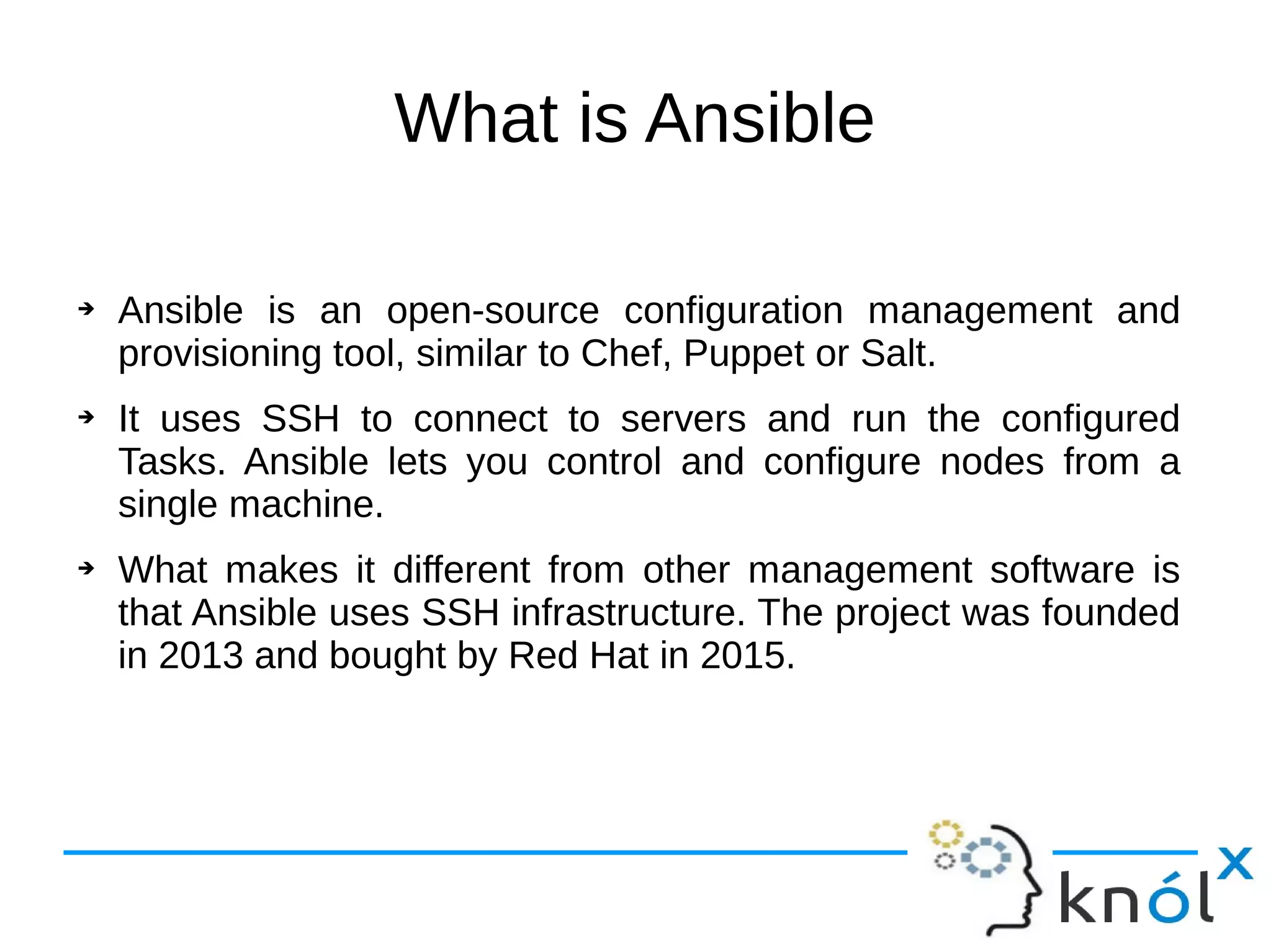 What is Ansible
➔ Ansible is an open-source configuration management and
provisioning tool, similar to Chef, Puppet or Salt.
➔ It uses SSH to connect to servers and run the configured
Tasks. Ansible lets you control and configure nodes from a
single machine.
➔ What makes it different from other management software is
that Ansible uses SSH infrastructure. The project was founded
in 2013 and bought by Red Hat in 2015.
 