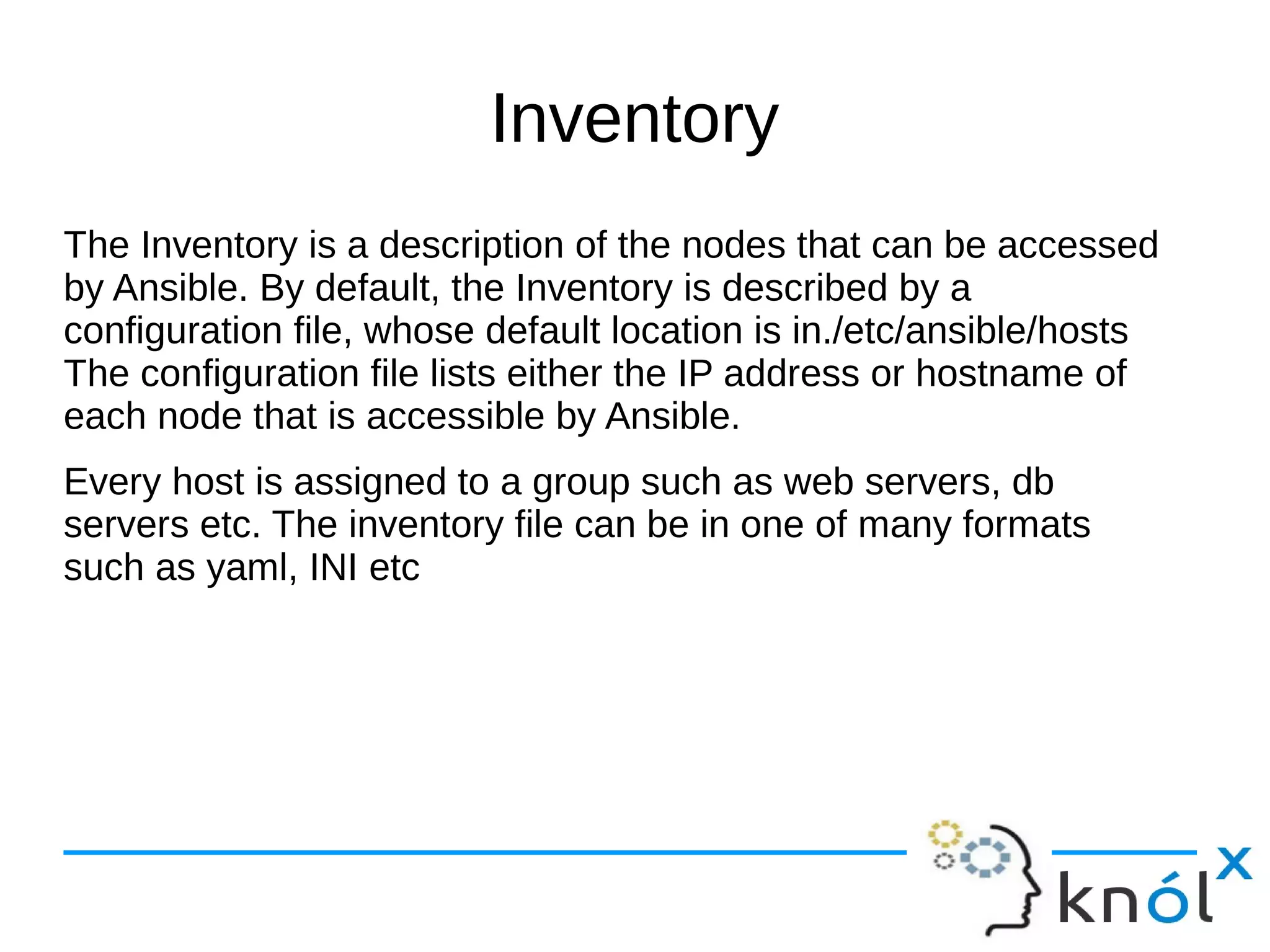 Inventory
The Inventory is a description of the nodes that can be accessed
by Ansible. By default, the Inventory is described by a
configuration file, whose default location is in./etc/ansible/hosts
The configuration file lists either the IP address or hostname of
each node that is accessible by Ansible.
Every host is assigned to a group such as web servers, db
servers etc. The inventory file can be in one of many formats
such as yaml, INI etc
 