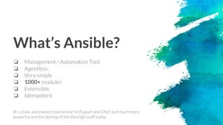What’s Ansible?
❏ Management / Automation Tool
❏ Agentless
❏ Very simple
❏ 1000+ modules
❏ Extensible
❏ Idempotent
It's a task automation tool similar to Puppet and Chef, but much more
powerful and the darling of the DevOps staff today.
 