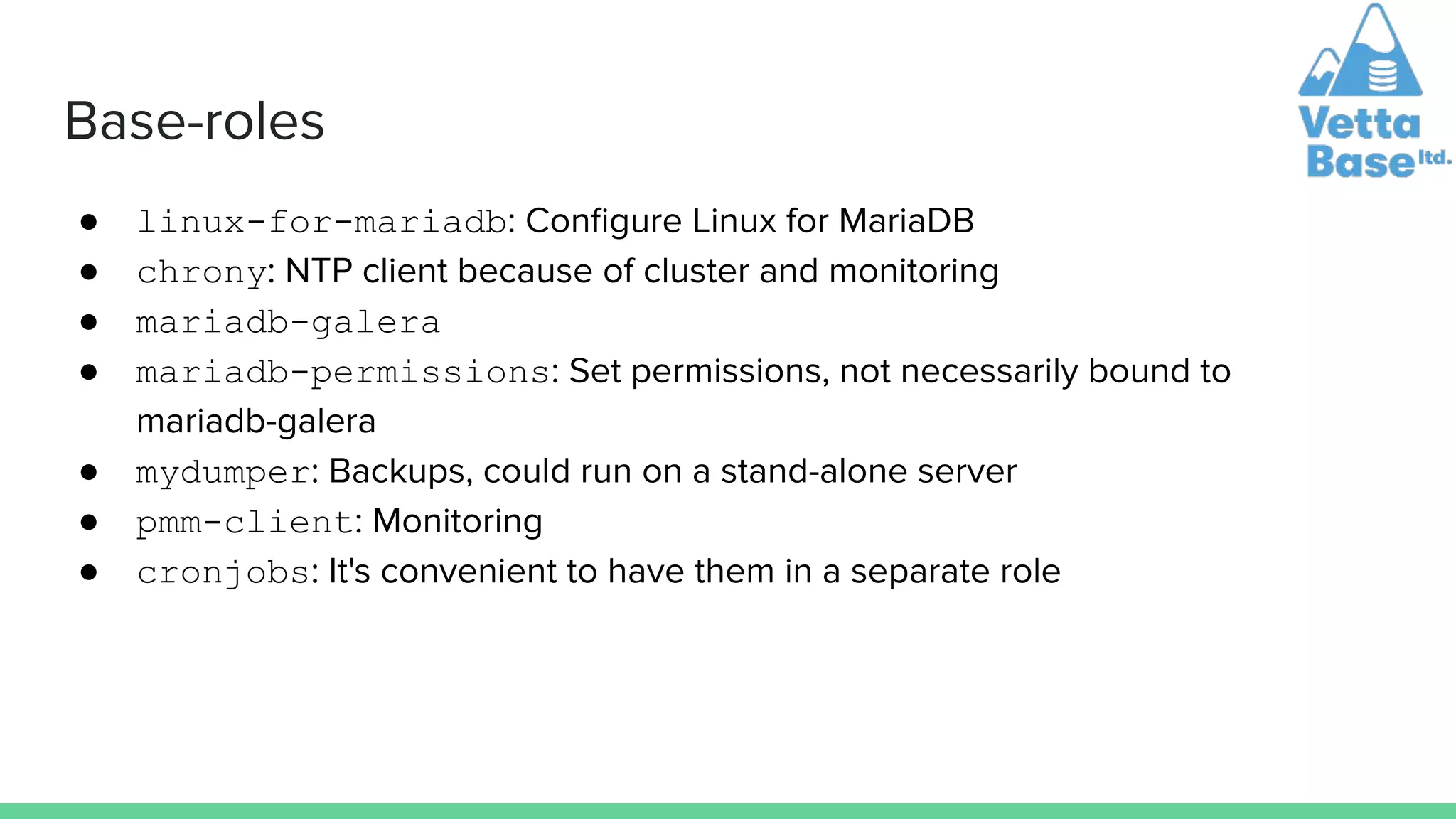 Base-roles
● linux-for-mariadb: Conﬁgure Linux for MariaDB
● chrony: NTP client because of cluster and monitoring
● mariadb-galera
● mariadb-permissions: Set permissions, not necessarily bound to
mariadb-galera
● mydumper: Backups, could run on a stand-alone server
● pmm-client: Monitoring
● cronjobs: It's convenient to have them in a separate role
 