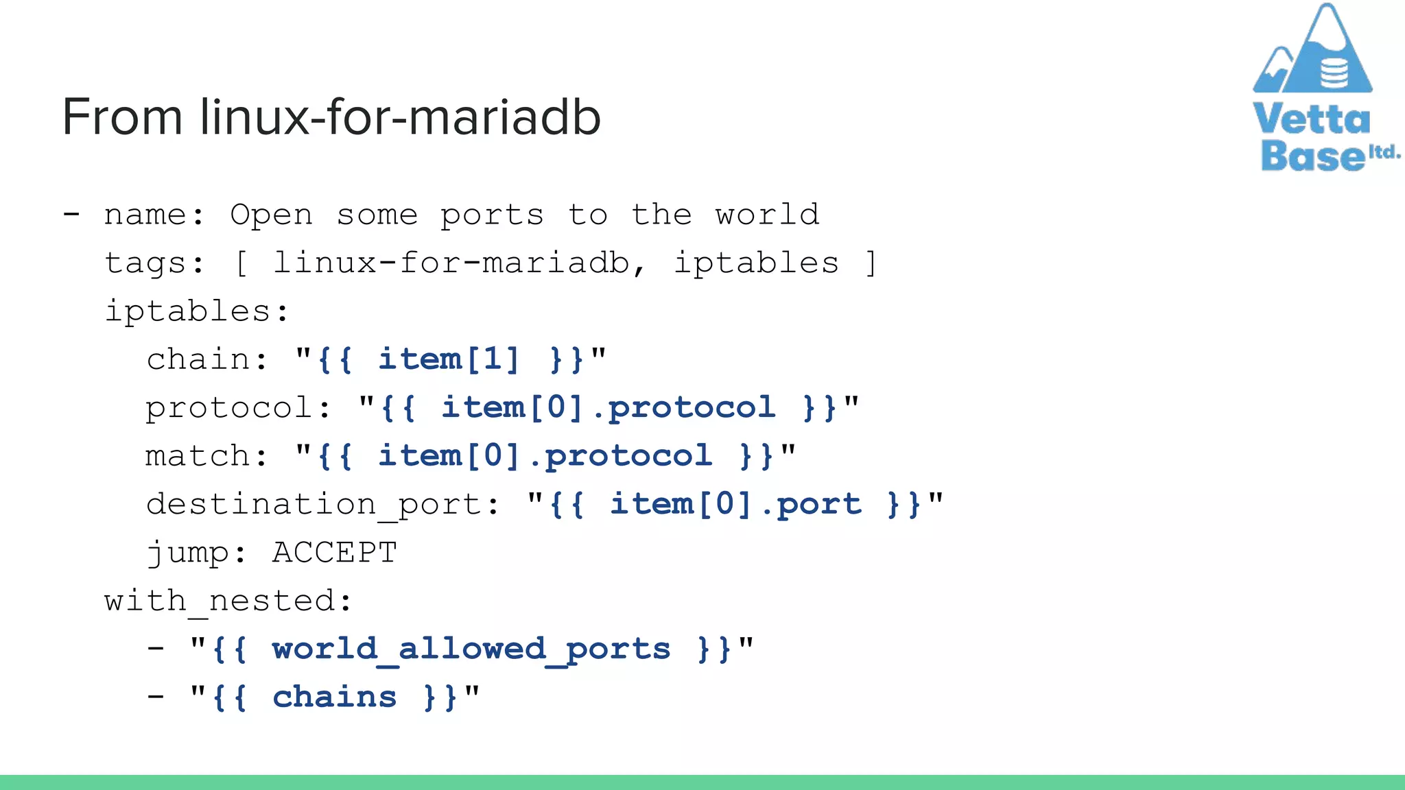 From linux-for-mariadb
- name: Open some ports to the world
tags: [ linux-for-mariadb, iptables ]
iptables:
chain: "{{ item[1] }}"
protocol: "{{ item[0].protocol }}"
match: "{{ item[0].protocol }}"
destination_port: "{{ item[0].port }}"
jump: ACCEPT
with_nested:
- "{{ world_allowed_ports }}"
- "{{ chains }}"
 