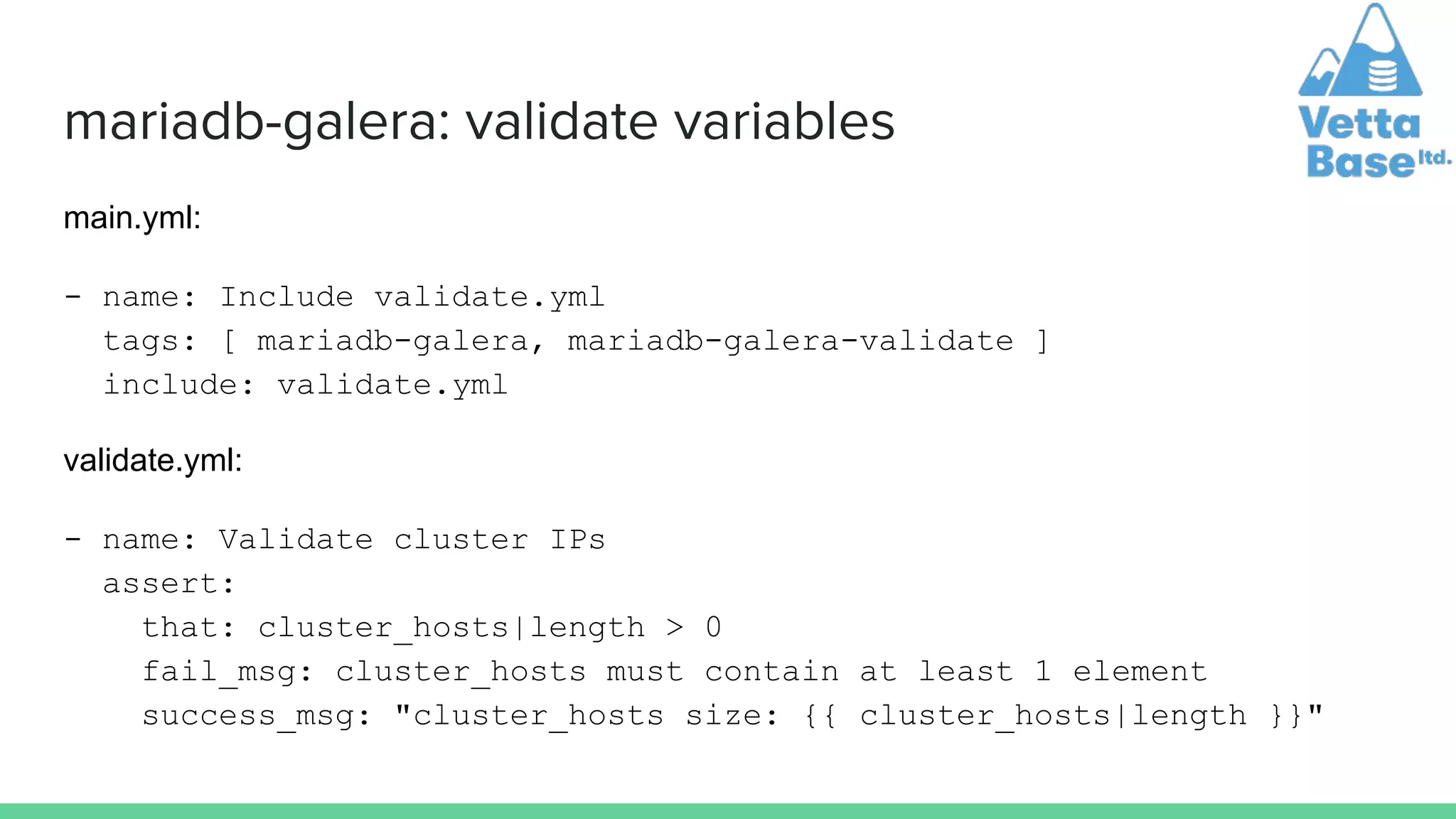 mariadb-galera: validate variables
main.yml:
- name: Include validate.yml
tags: [ mariadb-galera, mariadb-galera-validate ]
include: validate.yml
validate.yml:
- name: Validate cluster IPs
assert:
that: cluster_hosts|length > 0
fail_msg: cluster_hosts must contain at least 1 element
success_msg: "cluster_hosts size: {{ cluster_hosts|length }}"
 