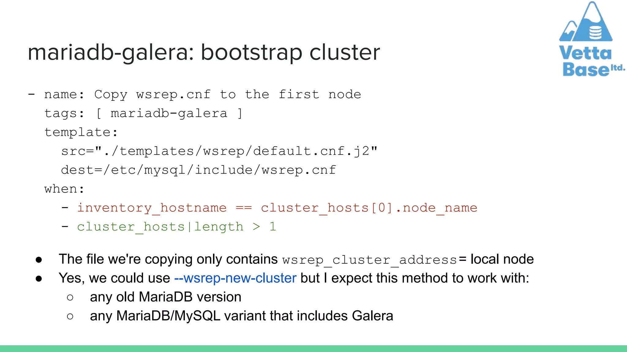 mariadb-galera: bootstrap cluster
- name: Copy wsrep.cnf to the first node
tags: [ mariadb-galera ]
template:
src="./templates/wsrep/default.cnf.j2"
dest=/etc/mysql/include/wsrep.cnf
when:
- inventory_hostname == cluster_hosts[0].node_name
- cluster_hosts|length > 1
● The file we're copying only contains wsrep_cluster_address= local node
● Yes, we could use --wsrep-new-cluster but I expect this method to work with:
○ any old MariaDB version
○ any MariaDB/MySQL variant that includes Galera
 