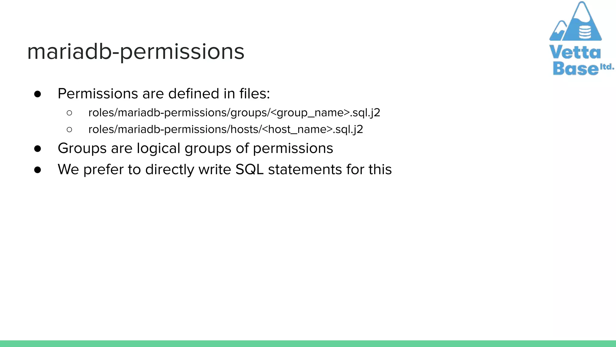 mariadb-permissions
● Permissions are deﬁned in ﬁles:
○ roles/mariadb-permissions/groups/<group_name>.sql.j2
○ roles/mariadb-permissions/hosts/<host_name>.sql.j2
● Groups are logical groups of permissions
● We prefer to directly write SQL statements for this
 