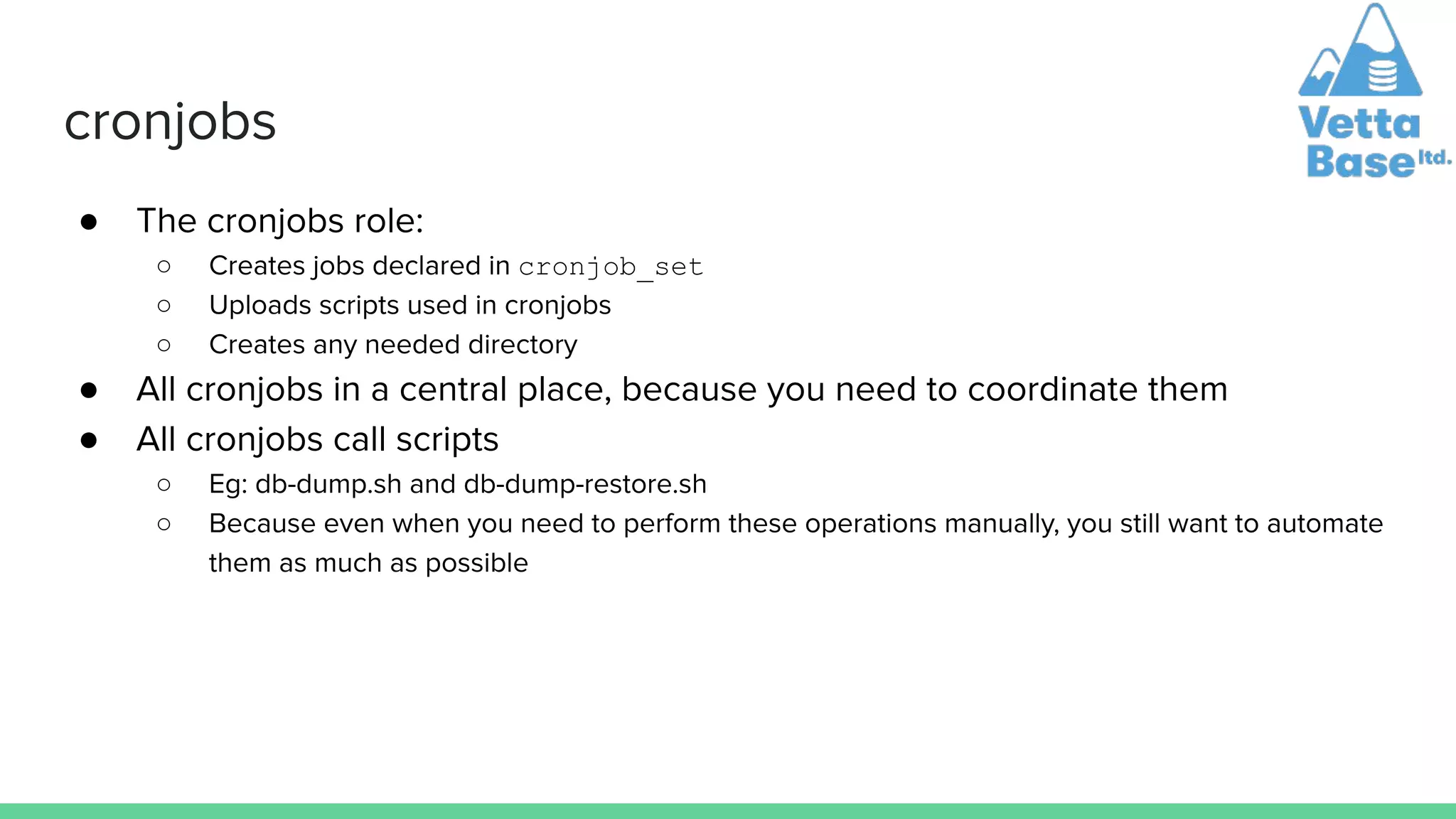 cronjobs
● The cronjobs role:
○ Creates jobs declared in cronjob_set
○ Uploads scripts used in cronjobs
○ Creates any needed directory
● All cronjobs in a central place, because you need to coordinate them
● All cronjobs call scripts
○ Eg: db-dump.sh and db-dump-restore.sh
○ Because even when you need to perform these operations manually, you still want to automate
them as much as possible
 