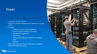 Tower
• Centralizes Ansible Projects
• Wraps your Ansible Playbooks and Inventories in a web
service
• Features:
• Playbook Execution (Job Templates)
• Source Control Integration (Projects)
• Credential Management
• Scheduling
• Inventory Management (Dynamic and Static)
• RBAC
• Rest API
• AWX is the upstream version while Tower is Redhat’s
Enterprise Supported version.
 