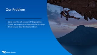 Our Problem
• Large need for self-service in IT Organization
• Sizable learning curve to develop in Service-Now
• Small Service-Now Development team.
 