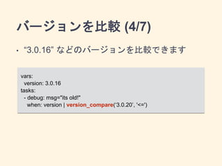 バージョンを比較 (4/7) 
• “3.0.16” などのバージョンを比較できます 
vars: 
version: 3.0.16 
tasks: 
- debug: msg="its old!" 
when: version | version_compare(‘3.0.20’, '<=') 
 