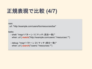 正規表現で比較 (4/7) 
vars: 
url: "http://example.com/users/foo/resources/bar" 
! 
tasks: 
- shell: "msg='パターン 1にマッチ (完全一致)’" 
when: url | match("http://example.com/users/.*/ 
resources/.*") 
! 
- debug: "msg='パターン 2にマッチ (部分一致)’" 
when: url | search("/users/.*/resources/.*") 
 