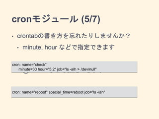 cronモジュール (5/7) 
• crontabの書き方を忘れたりしませんか？ 
• minute, hour などで指定できます 
cron: name=“check” 
minute=30 hour="5,2" job="ls -alh > /dev/null" 
! 
• @reboot なども指定できます 
cron: name="reboot" special_time=reboot job="ls -lah" 
! 
• AnsibleのDSLを覚えておけばいい 
 