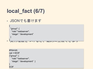 local_fact (6/7) 
• JSONでも書けます 
{ 
"group": { 
! 
“role”:"webserver", 
“stage”: “development” 
} 
} 
! 
• 実行権限をつけると、動的に生成できます 
#!/bin/sh 
cat <<EOF 
{"group": { 
“role”:"webserver", 
“stage”: “development” } 
} 
EOF 
 