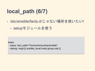 local_path (6/7) 
• /etc/ansible/facts.d/じゃない場所を使いたい! 
• setupモジュールを使う 
tasks: 
- setup: fact_path="/home/shirou/tmp/ansible" 
- debug: msg={{ ansible_local.hosts.group.role }} 
 