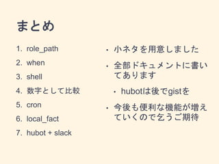 まとめ 
1. role_path 
2. when 
3. shell 
4. 数字として比較 
5. cron 
6. local_fact 
7. hubot + slack 
• 小ネタを用意しました 
• 全部ドキュメントに書い 
てあります 
• hubotは後でgistを 
• 今後も便利な機能が増え 
ていくので乞うご期待 

