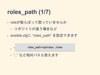 roles_path (1/7) 
• roleが散らばって困っていませんか 
• リポジトリが違う場合など 
• ansible.cfgに “roles_path” を設定できます 
roles_path=/opt/roles:../roles 
! 
• “:”で区切って複数個指定できます 
• “..” など相対パスも使えます 
 