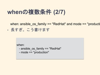 whenの複数条件 (2/7) 
when: ansible_os_family == "RedHat" ! and mode == "production" 
• 長すぎ。こう書けます 
when: 
- ansible_os_family == "RedHat" 
- mode == "production" 
 