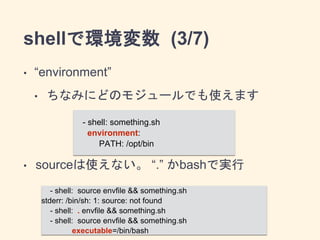 shellで環境変数 (3/7) 
• “environment” 
• ちなみにどのモジュールでも使えます 
! 
! 
- shell: something.sh 
environment: 
PATH: /opt/bin 
• sourceは使えない。 “.” かbashで実行 
- shell: source envfile && something.sh 
stderr: /bin/sh: 1: source: not found 
- shell: . envfile && something.sh 
- shell: source envfile && something.sh 
executable=/bin/bash 
 