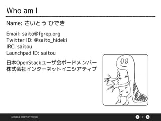 ><
Name: さいとう ひでき
Email: saito@fgrep.org
Twitter ID: @saito_hideki
IRC: saitou
Launchpad ID: saitou
日本OpenStackユーザ会ボードメンバー
株式会社インターネットイニシアティブ
2
Who am I
ANSIBLE MEETUP TOKYO
 