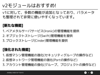 ><ANSIBLE MEETUP TOKYO 8
v2モジュールはおすすめ!
v1に対して、多数の機能が追加となっており、パラメータ
も整理されて非常に使いやすくなっています。
[新たな機能]
1. ベアメタルサーバサービス(Ironic)の管理機能を提供
2. オブジェクトストレージ(Swift)管理機能を提供
3. ブロックストレージ(Cinder)管理機能を提供
[強化された機能]
1. 仮想マシン管理機能の強化(セキュリティグループの操作など)
2. 仮想ネットワーク管理機能の強化(Portの操作など)
3. アカウント管理機能の強化(グループ、プロジェクトの操作など)
 