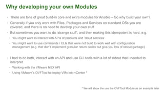 Why developing your own Modules
• There are tons of great build-in core and extra modules for Ansible – So why build your own?
• Generally if you only work with Files, Packages and Services on standard OSs you are
covered, and there is no need to develop your own stuff
• But sometimes you want to do ‘strange stuff’, and then making this idempotent is hard, e.g.
• You might want to interact with APIs of products and ‘cloud services’
• You might want to use commands / CLIs that were not build to work well with configuration
management (e.g. that don’t implement granular return codes but give you lots of stdout garbage)
• I had to do both, interact with an API and use CLI tools with a lot of stdout that I needed to
interpret
• Working with the VMware NSX API
• Using VMware’s OVFTool to deploy VMs into vCenter *
* We will show the use the OVFTool Module as an example later
 