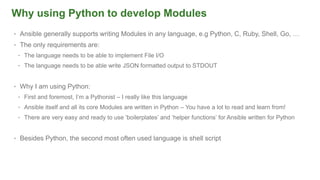 Why using Python to develop Modules
• Ansible generally supports writing Modules in any language, e.g Python, C, Ruby, Shell, Go, …
• The only requirements are:
• The language needs to be able to implement File I/O
• The language needs to be able write JSON formatted output to STDOUT
• Why I am using Python:
• First and foremost, I’m a Pythonist – I really like this language
• Ansible itself and all its core Modules are written in Python – You have a lot to read and learn from!
• There are very easy and ready to use ‘boilerplates’ and ‘helper functions’ for Ansible written for Python
• Besides Python, the second most often used language is shell script
 