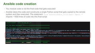 Ansible code creation
• You module code is not the final code that gets executed
• Ansible takes the code and constructs a single Python script that gets copied to the remote
system and then executed. The statement ‘from ansible.module_utils.basic import *’
imports ~1600 lines of code into this final script
 