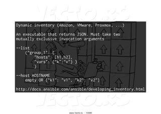 Dynamic inventory (Amazon, VMware, Proxmox, ...)
An executable that returns JSON. Must take two
mutually exclusive invocation arguments
--list
{"group_1": {
"hosts": [h1,h2],
"vars": {"k":"v"} }
}
--host HOSTNAME
empty OR {"k1": "v1", "k2": "v2"}
http://docs.ansible.com/ansible/developing_inventory.html
 