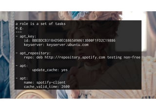 a role is a set of tasks
e.g.
---
- apt_key:
id: BBEBDCB318AD50EC6865090613B00F1FD2C19886
keyserver: keyserver.ubuntu.com
- apt_repository:
repo: deb http://repository.spotify.com testing non-free
- apt:
update_cache: yes
- apt:
name: spotify-client
cache_valid_time: 2600
 