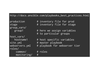 http://docs.ansible.com/playbooks_best_practices.html
production # inventory file for prod
stage # inventory file for stage
group_vars/
group1 # here we assign variables
# to particular groups
host_vars/
hostname1 # host specific variables
site.yml # master playbook
webservers.yml # playbook for webserver tier
roles/
common/ # roles
monitoring/ #
 